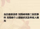 当日最新消息 刘翔峰湘雅二医院事件 刘翔峰个人婚姻状况及年收入曝光