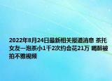 2022年8月24日最新相关报道消息 茶托女友一泡茶小1千2次约会花21万 喝醉被拍不雅视频