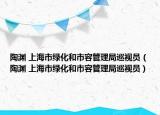 陶渊 上海市绿化和市容管理局巡视员（陶渊 上海市绿化和市容管理局巡视员）