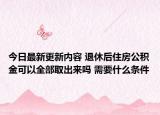 今日最新更新内容 退休后住房公积金可以全部取出来吗 需要什么条件
