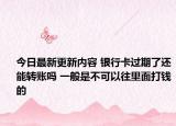 今日最新更新内容 银行卡过期了还能转账吗 一般是不可以往里面打钱的