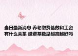 当日最新消息 养老缴费基数和工资有什么关系 缴费基数是越高越好吗