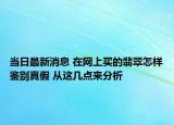 当日最新消息 在网上买的翡翠怎样鉴别真假 从这几点来分析