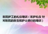 医院护工的礼仪培训（医护礼仪 针对医院的医生和护士进行的培训）