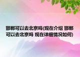 邯郸可以去北京吗(现在介绍 邯郸可以去北京吗 现在详细情况如何)