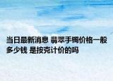 当日最新消息 翡翠手镯价格一般多少钱 是按克计价的吗