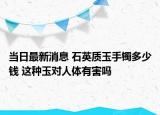 当日最新消息 石英质玉手镯多少钱 这种玉对人体有害吗