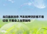 当日最新消息 汽车抵押贷款看不看征信 不看会上当受骗吗