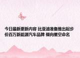 今日最新更新内容 比亚迪准备推出起步价百万新能源汽车品牌 倾向星空命名