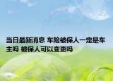 当日最新消息 车险被保人一定是车主吗 被保人可以变更吗
