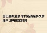 当日最新消息 车贷还清后多久拿绿本 没有规定时间