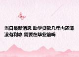 当日最新消息 助学贷款几年内还清没有利息 需要在毕业前吗