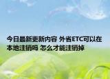 今日最新更新内容 外省ETC可以在本地注销吗 怎么才能注销掉