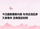 今日最新更新内容 车贷还清后多久拿绿本 没有规定时间