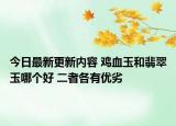 今日最新更新内容 鸡血玉和翡翠玉哪个好 二者各有优劣