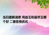当日最新消息 鸡血玉和翡翠玉哪个好 二者各有优劣