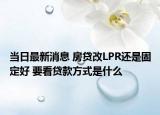 当日最新消息 房贷改LPR还是固定好 要看贷款方式是什么