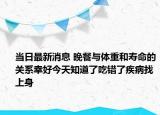 当日最新消息 晚餐与体重和寿命的关系幸好今天知道了吃错了疾病找上身