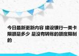 今日最新更新内容 建设银行一类卡限额是多少 是没有转账的额度限制的