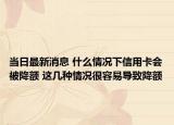 当日最新消息 什么情况下信用卡会被降额 这几种情况很容易导致降额