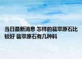 当日最新消息 怎样的翡翠原石比较好 翡翠原石有几种料