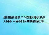 当日最新消息 2.5亿日元等于多少人民币 人民币日元兑换最新汇率