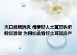 当日最新消息 俄罗斯人土耳其购房数量激增 为何如此看好土耳其房产