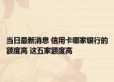 当日最新消息 信用卡哪家银行的额度高 这五家额度高