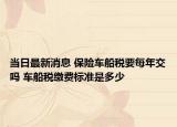 当日最新消息 保险车船税要每年交吗 车船税缴费标准是多少