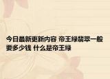 今日最新更新内容 帝王绿翡翠一般要多少钱 什么是帝王绿