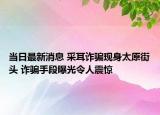 当日最新消息 采耳诈骗现身太原街头 诈骗手段曝光令人震惊