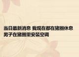 当日最新消息 我现在都在猪圈休息 男子在猪圈里安装空调