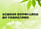 当日最新消息 翡翠手镯什么颜色的最好 不妨选择这几种颜色