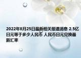 2022年8月25日最新相关报道消息 2.5亿日元等于多少人民币 人民币日元兑换最新汇率