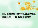 当日最新消息 信用卡账单日消费算本期还是下一期 规定是这样的