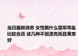 当日最新消息 女性戴什么翡翠吊坠比较合适 这几种不但漂亮而且寓意好