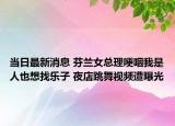 当日最新消息 芬兰女总理哽咽我是人也想找乐子 夜店跳舞视频遭曝光