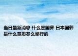 当日最新消息 什么是国葬 日本国葬是什么意思怎么举行的