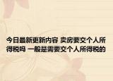 今日最新更新内容 卖房要交个人所得税吗 一般是需要交个人所得税的