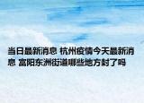 当日最新消息 杭州疫情今天最新消息 富阳东洲街道哪些地方封了吗
