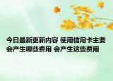 今日最新更新内容 使用信用卡主要会产生哪些费用 会产生这些费用