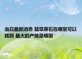 当日最新消息 翡翠原石在哪里可以找到 最大的产地是哪里