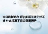 当日最新消息 睡觉时戴玉镯子好不好 什么情况不适合戴玉镯子