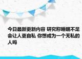 今日最新更新内容 研究称睡眠不足会让人更自私 你想成为一个无私的人吗