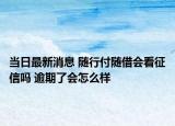 当日最新消息 随行付随借会看征信吗 逾期了会怎么样