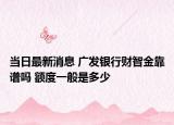 当日最新消息 广发银行财智金靠谱吗 额度一般是多少