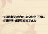 今日最新更新内容 房贷被拒了可以换银行吗 被拒后应该怎么办
