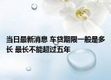 当日最新消息 车贷期限一般是多长 最长不能超过五年
