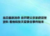 当日最新消息 徐开聘父亲家庭背景资料 看他和张天爱录音事件始末