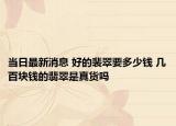 当日最新消息 好的裴翠要多少钱 几百块钱的翡翠是真货吗